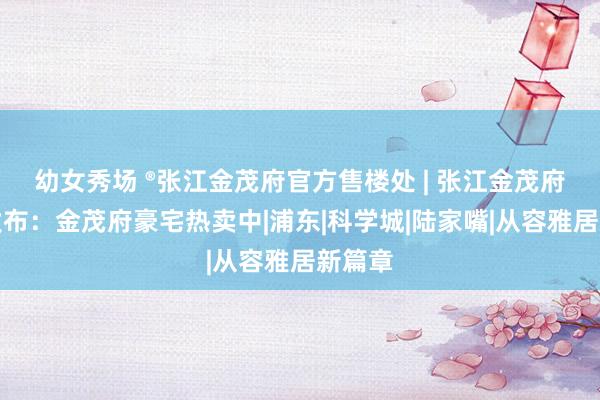 幼女秀场 ®张江金茂府官方售楼处 | 张江金茂府官网发布：金茂府豪宅热卖中|浦东|科学城|陆家嘴|从容雅居新篇章